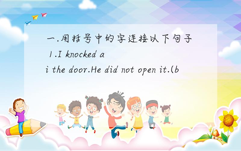 一.用括号中的字连接以下句子 1.I knocked ai the door.He did not open it.(b