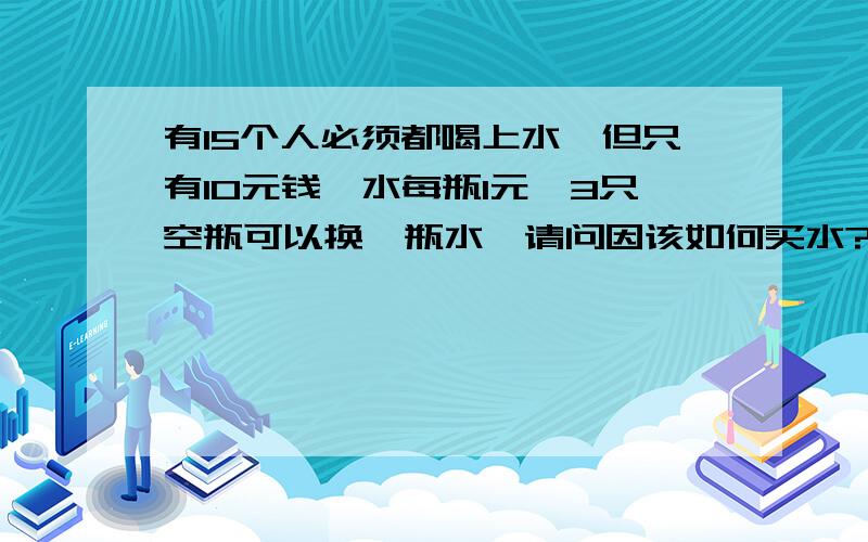 有15个人必须都喝上水,但只有10元钱,水每瓶1元,3只空瓶可以换一瓶水,请问因该如何买水?