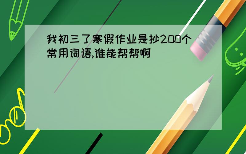 我初三了寒假作业是抄200个常用词语,谁能帮帮啊