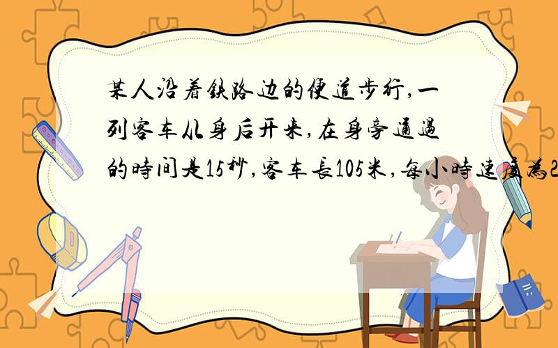 某人沿着铁路边的便道步行,一列客车从身后开来,在身旁通过的时间是15秒,客车长105米,每小时速度为28.8