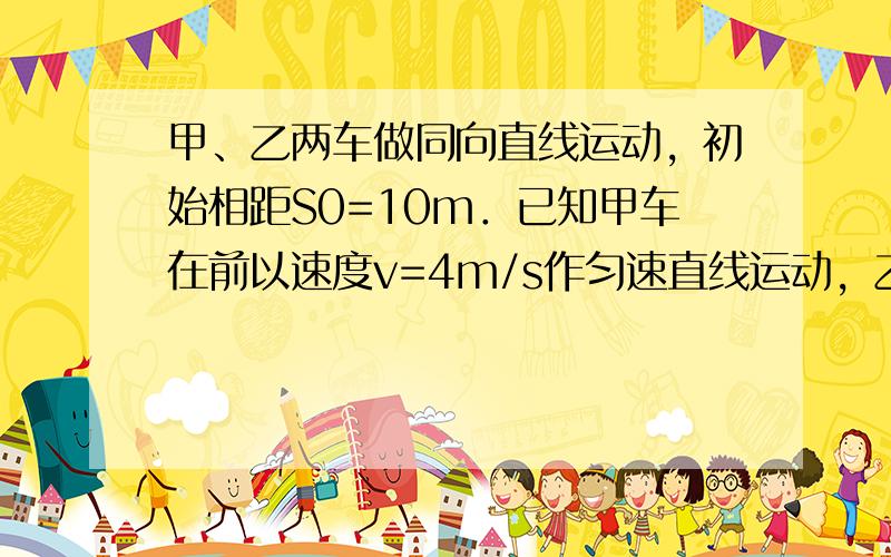 甲、乙两车做同向直线运动，初始相距S0=10m．已知甲车在前以速度v=4m/s作匀速直线运动，乙车以初速度vo=16m/