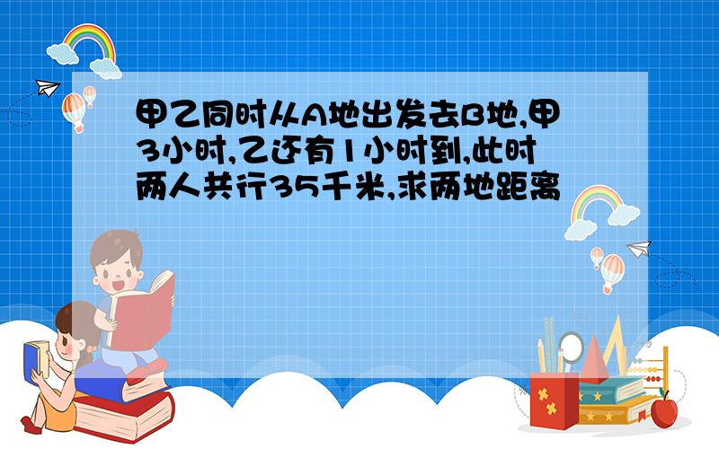 甲乙同时从A地出发去B地,甲3小时,乙还有1小时到,此时两人共行35千米,求两地距离