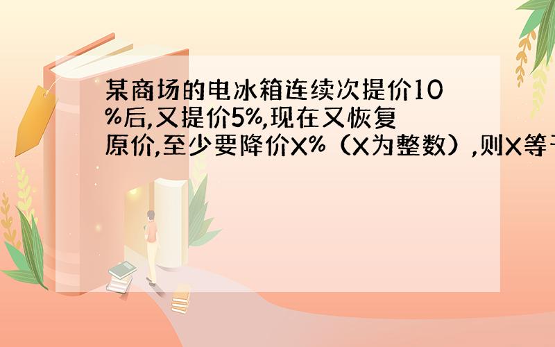 某商场的电冰箱连续次提价10%后,又提价5%,现在又恢复原价,至少要降价X%（X为整数）,则X等于几?