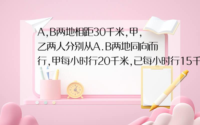 A,B两地相距30千米,甲,乙两人分别从A.B两地同向而行,甲每小时行20千米,已每小时行15千米.