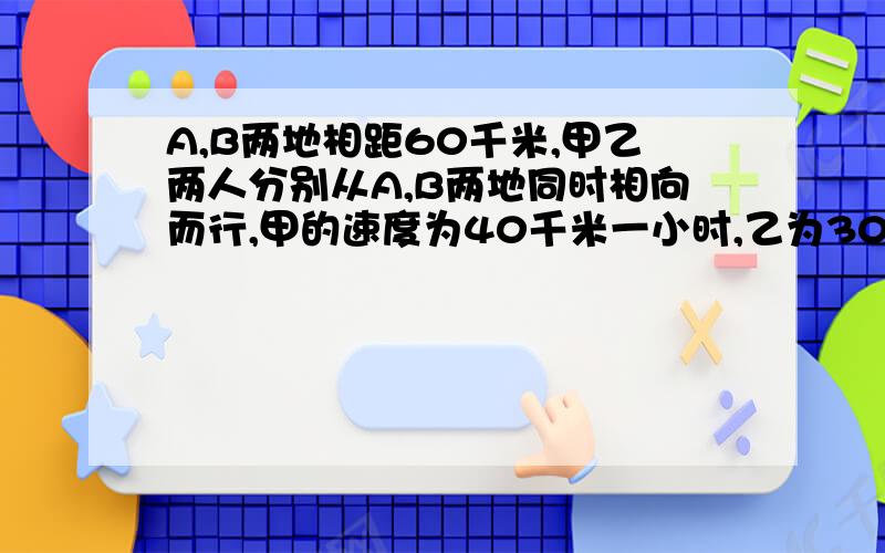 A,B两地相距60千米,甲乙两人分别从A,B两地同时相向而行,甲的速度为40千米一小时,乙为30千米一小时,那么甲乙两人