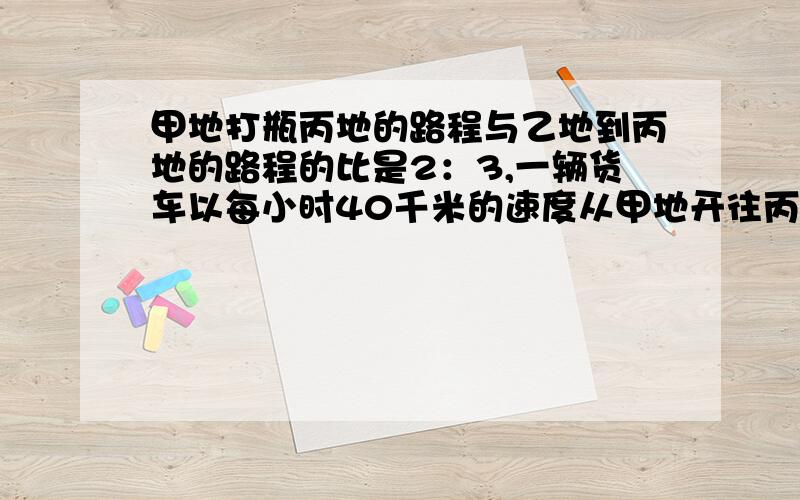 甲地打瓶丙地的路程与乙地到丙地的路程的比是2：3,一辆货车以每小时40千米的速度从甲地开往丙地,