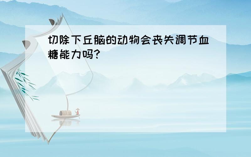 切除下丘脑的动物会丧失调节血糖能力吗?