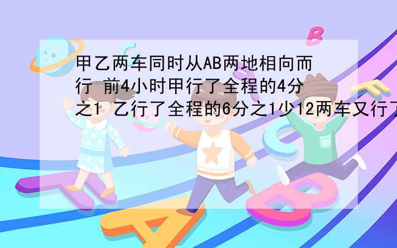 甲乙两车同时从AB两地相向而行 前4小时甲行了全程的4分之1 乙行了全程的6分之1少12两车又行了6小时在途中相遇 AB