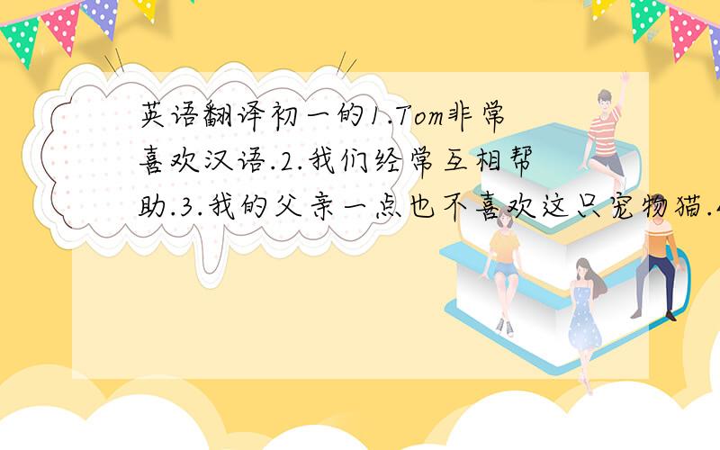 英语翻译初一的1.Tom非常喜欢汉语.2.我们经常互相帮助.3.我的父亲一点也不喜欢这只宠物猫.4.他不知道我的名字,但