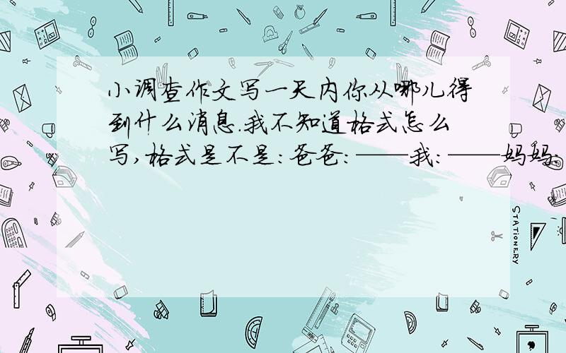 小调查作文写一天内你从哪儿得到什么消息.我不知道格式怎么写,格式是不是：爸爸：——我：——妈妈：——