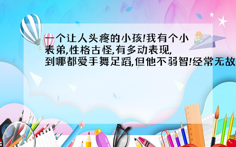 一个让人头疼的小孩!我有个小表弟,性格古怪,有多动表现,到哪都爱手舞足蹈,但他不弱智!经常无故尖叫,无聊又神经的行为,喜