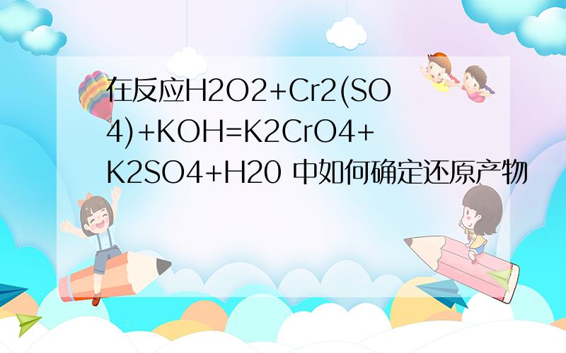 在反应H2O2+Cr2(SO4)+KOH=K2CrO4+K2SO4+H20 中如何确定还原产物