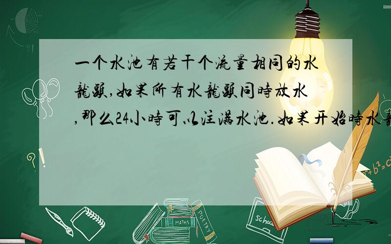 一个水池有若干个流量相同的水龙头,如果所有水龙头同时放水,那么24小时可以注满水池.如果开始时水龙头全部开放,以后每隔相