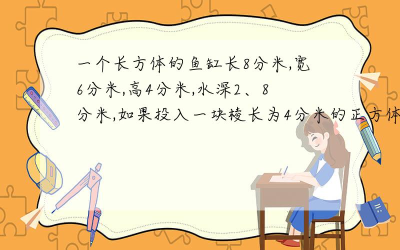 一个长方体的鱼缸长8分米,宽6分米,高4分米,水深2、8分米,如果投入一块棱长为4分米的正方体铁块,缸里的水出多少升?