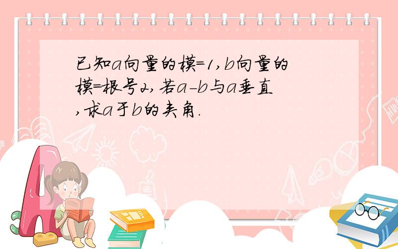 已知a向量的模=1,b向量的模=根号2,若a-b与a垂直,求a于b的夹角.