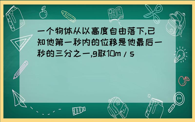 一个物体从以高度自由落下,已知他第一秒内的位移是他最后一秒的三分之一,g取10m/s