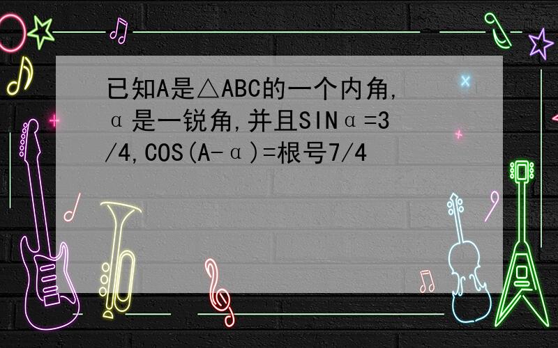 已知A是△ABC的一个内角,α是一锐角,并且SINα=3/4,COS(A-α)=根号7/4