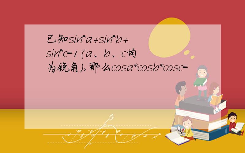 已知sin^a+sin^b+sin^c=1(a、b、c均为锐角）,那么cosa*cosb*cosc=