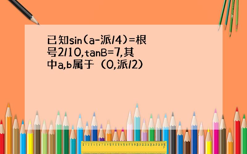 已知sin(a-派/4)=根号2/10,tanB=7,其中a,b属于（0,派/2）