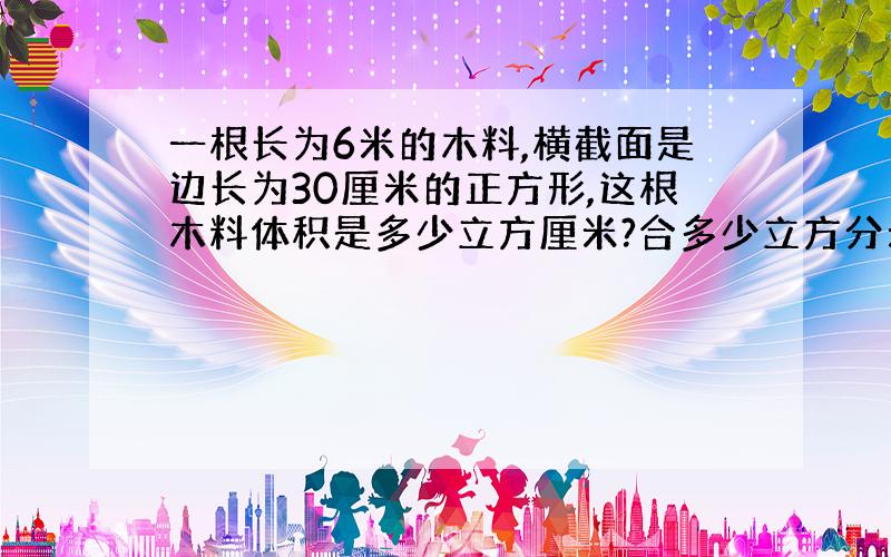 一根长为6米的木料,横截面是边长为30厘米的正方形,这根木料体积是多少立方厘米?合多少立方分米?