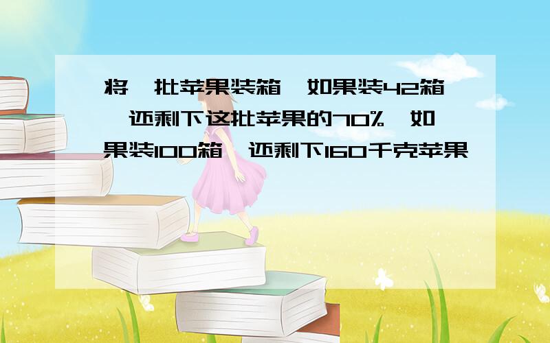 将一批苹果装箱,如果装42箱,还剩下这批苹果的70%,如果装100箱,还剩下160千克苹果,