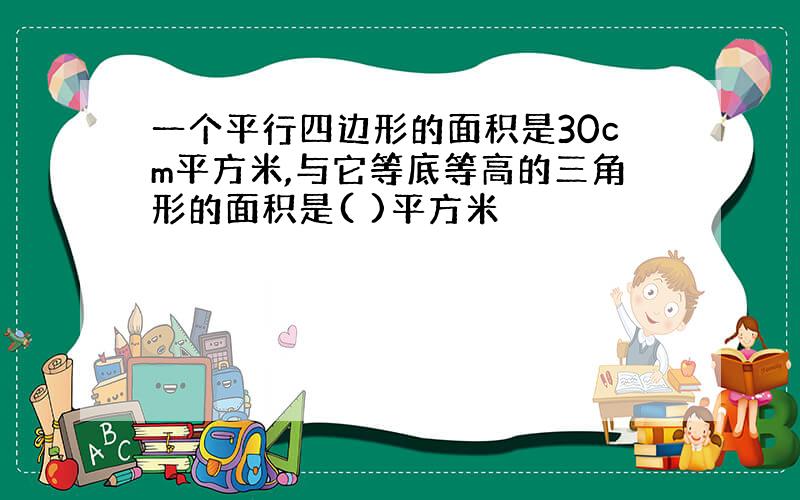 一个平行四边形的面积是30cm平方米,与它等底等高的三角形的面积是( )平方米