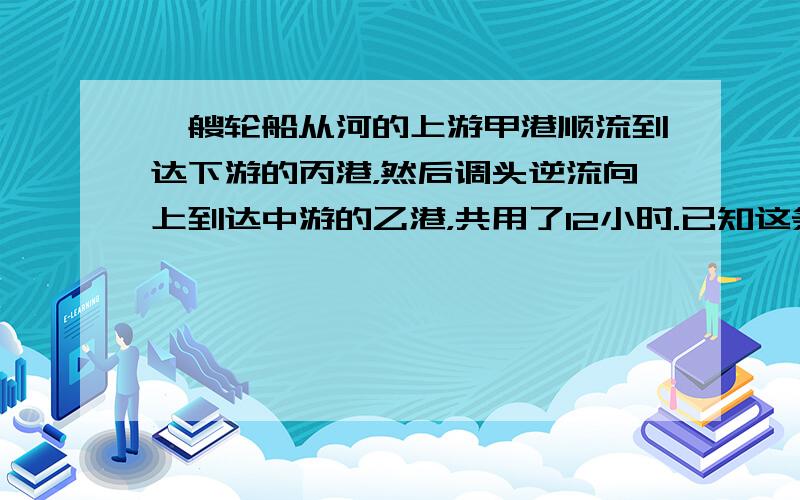 一艘轮船从河的上游甲港顺流到达下游的丙港，然后调头逆流向上到达中游的乙港，共用了12小时.已知这条轮船的顺流速度是逆流速