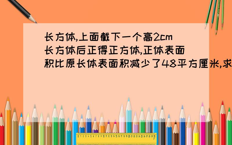 长方体,上面截下一个高2cm长方体后正得正方体,正体表面积比原长体表面积减少了48平方厘米,求原长体体积?急