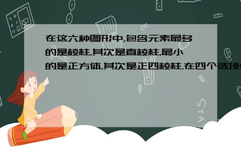 在这六种图形中，包含元素最多的是棱柱，其次是直棱柱，最小的是正方体，其次是正四棱柱，在四个选项中，只有