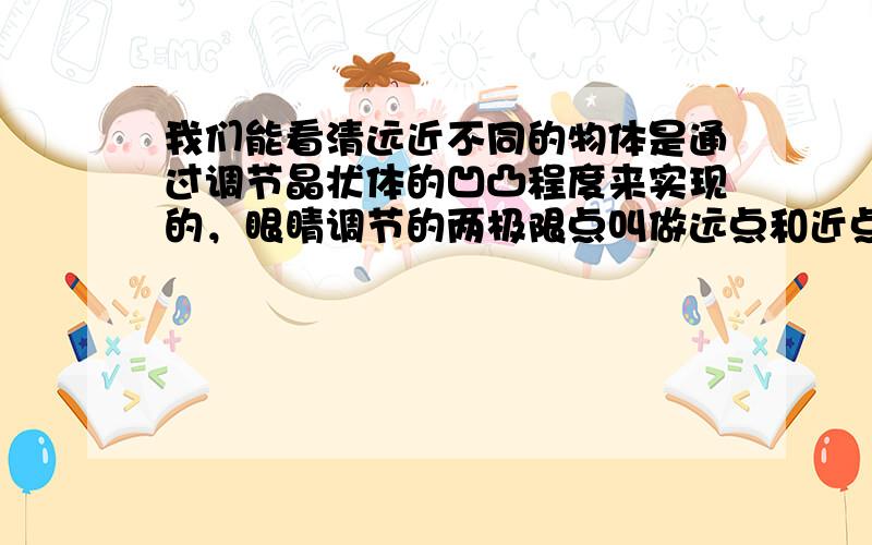 我们能看清远近不同的物体是通过调节晶状体的凹凸程度来实现的，眼睛调节的两极限点叫做远点和近点．正常眼睛的远点在无穷远处