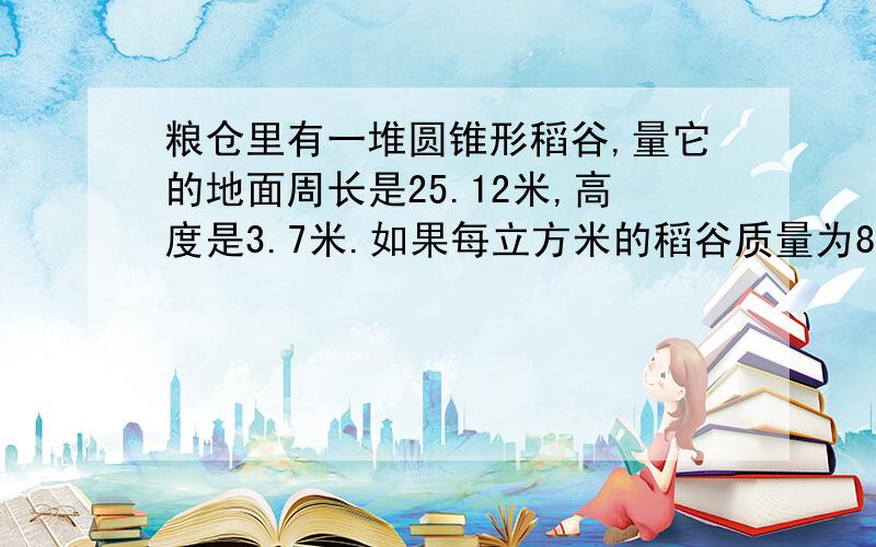 粮仓里有一堆圆锥形稻谷,量它的地面周长是25.12米,高度是3.7米.如果每立方米的稻谷质量为800千克这对稻谷大约有多