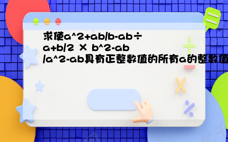 求使a^2+ab/b-ab÷a+b/2 × b^2-ab/a^2-ab具有正整数值的所有a的整数值