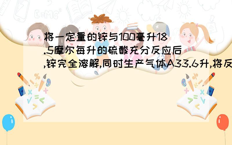 将一定量的锌与100毫升18.5摩尔每升的硫酸充分反应后,锌完全溶解,同时生产气体A33.6升,将反应的溶液稀