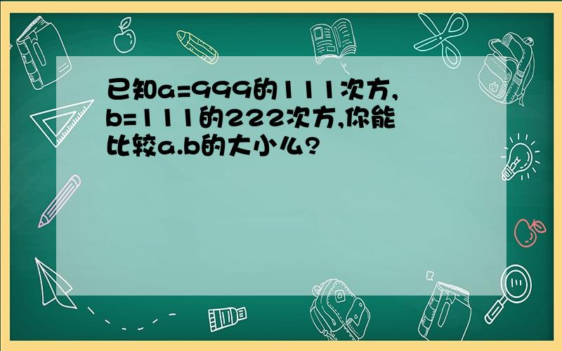 已知a=999的111次方,b=111的222次方,你能比较a.b的大小么?