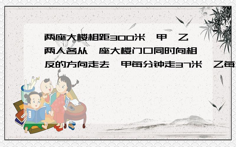 两座大楼相距300米,甲、乙两人各从一座大楼门口同时向相反的方向走去,甲每分钟走37米,乙每分钟43米,几