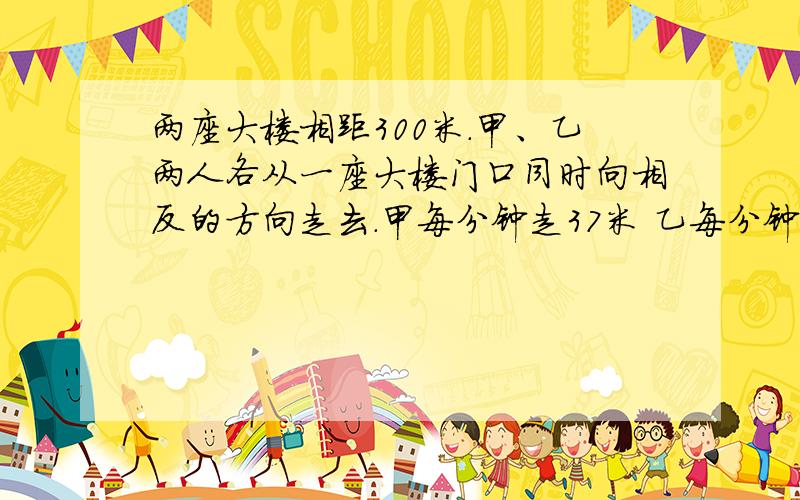 两座大楼相距300米.甲、乙两人各从一座大楼门口同时向相反的方向走去.甲每分钟走37米 乙每分钟走43米.