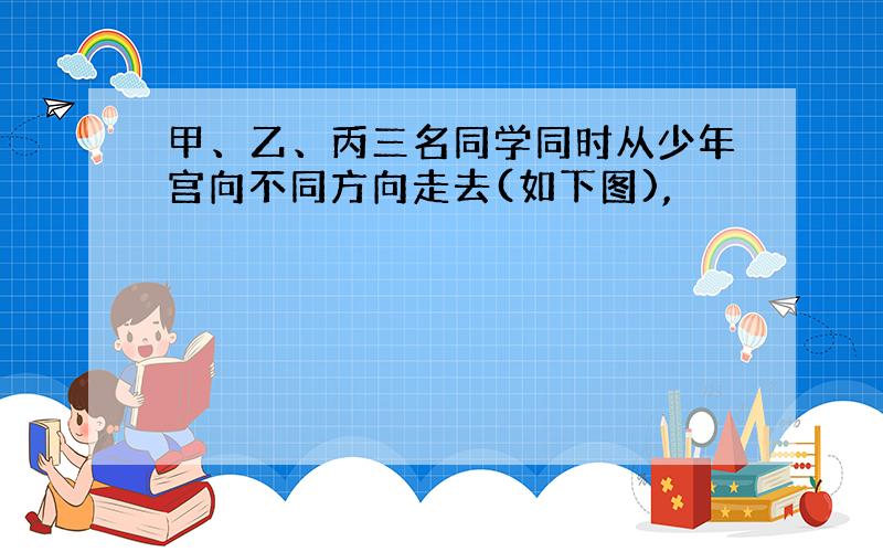 甲、乙、丙三名同学同时从少年宫向不同方向走去(如下图),