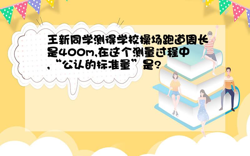 王新同学测得学校操场跑道周长是400m,在这个测量过程中,“公认的标准量”是?