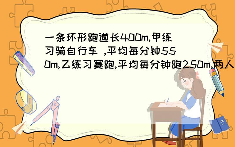 一条环形跑道长400m,甲练习骑自行车 ,平均每分钟550m,乙练习赛跑,平均每分钟跑250m,两人同时同地出发同向而行