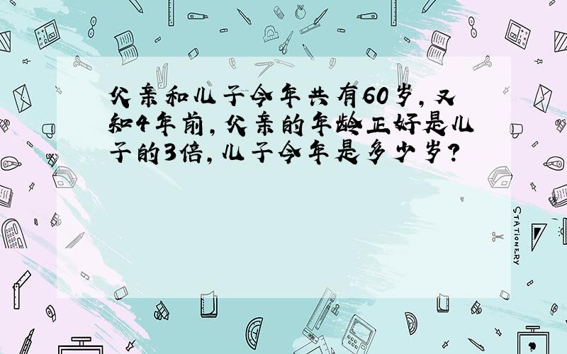 父亲和儿子今年共有60岁，又知4年前，父亲的年龄正好是儿子的3倍，儿子今年是多少岁？