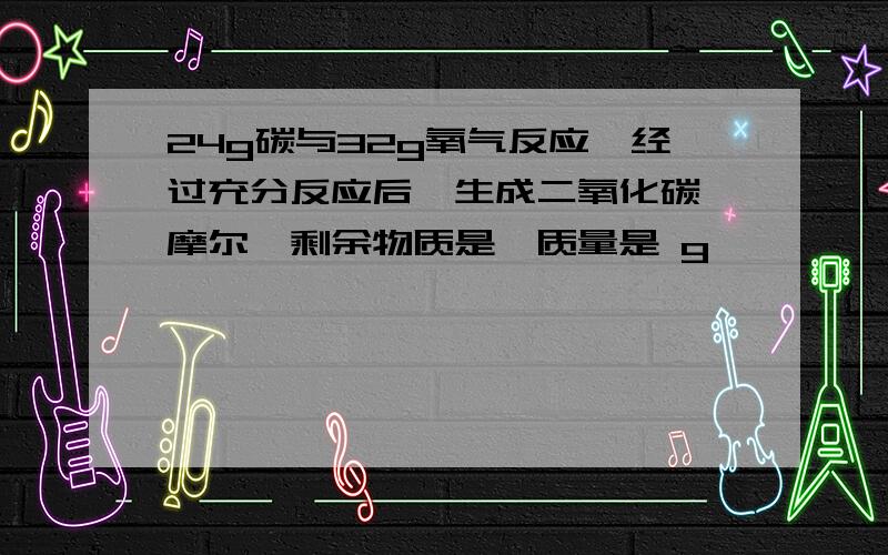 24g碳与32g氧气反应,经过充分反应后,生成二氧化碳 摩尔,剩余物质是,质量是 g