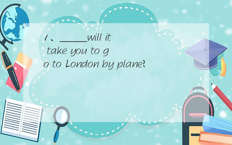 1、_____will it take you to go to London by plane?