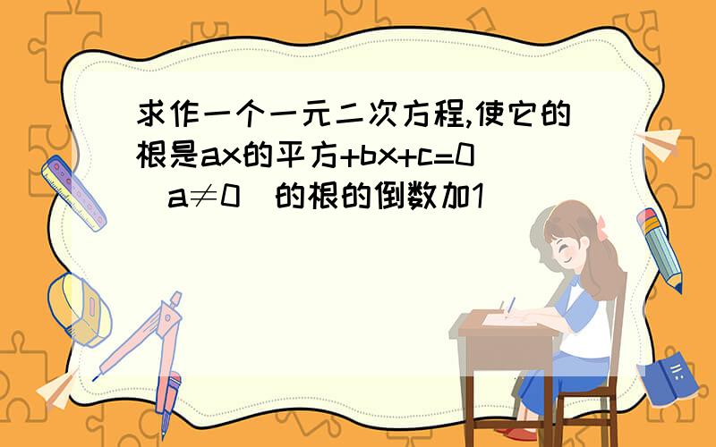 求作一个一元二次方程,使它的根是ax的平方+bx+c=0(a≠0)的根的倒数加1