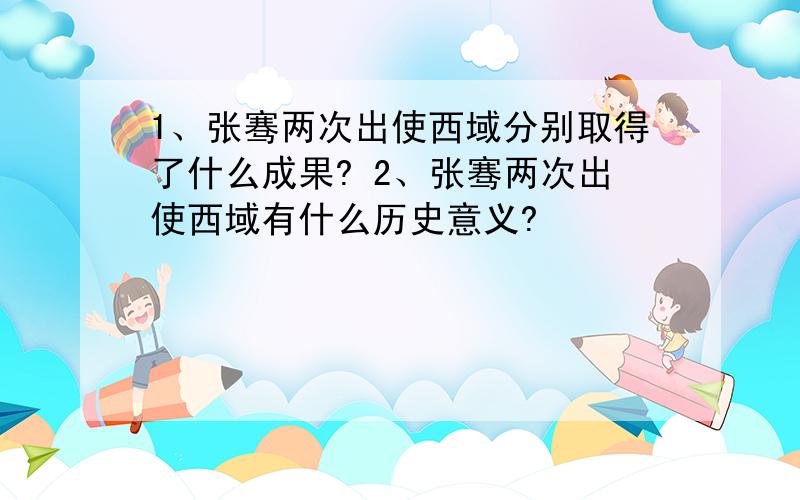 1、张骞两次出使西域分别取得了什么成果? 2、张骞两次出使西域有什么历史意义?