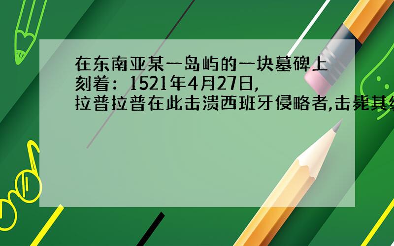 在东南亚某一岛屿的一块墓碑上刻着：1521年4月27日,拉普拉普在此击溃西班牙侵略者,击毙其统帅麦哲伦.同样在东南亚,为