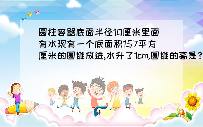 圆柱容器底面半径10厘米里面有水现有一个底面积157平方厘米的圆锥放进,水升了1cm,圆锥的高是?