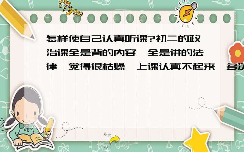 怎样使自己认真听课?初二的政治课全是背的内容,全是讲的法律,觉得很枯燥,上课认真不起来,多次提醒自己.可是效果不理想……