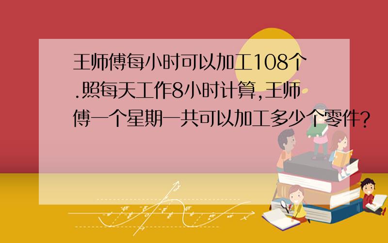 王师傅每小时可以加工108个.照每天工作8小时计算,王师傅一个星期一共可以加工多少个零件?