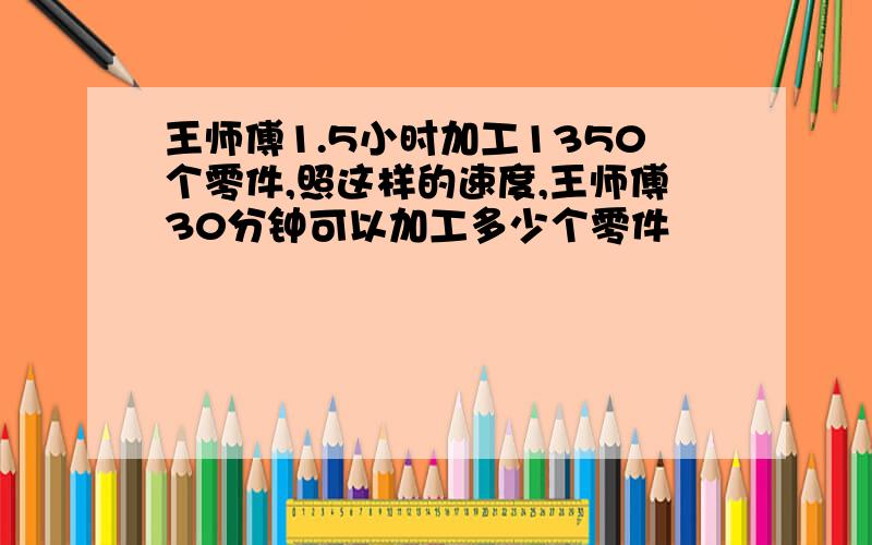 王师傅1.5小时加工1350个零件,照这样的速度,王师傅30分钟可以加工多少个零件