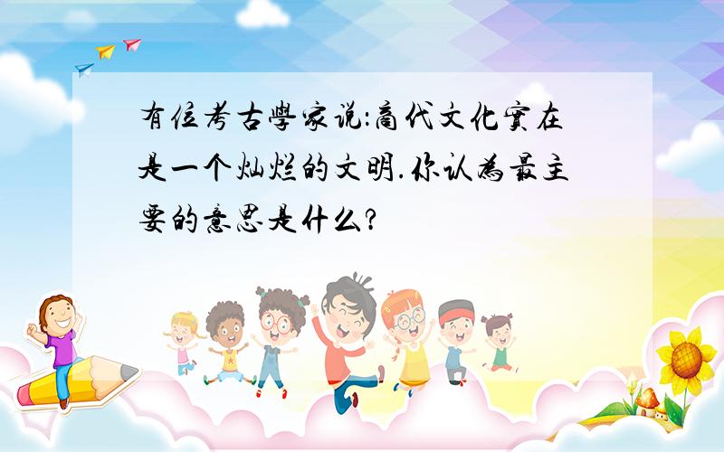 有位考古学家说：商代文化实在是一个灿烂的文明.你认为最主要的意思是什么?